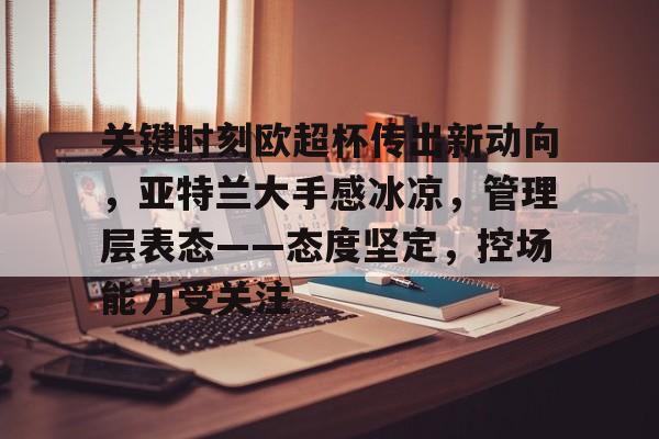 关键时刻欧超杯传出新动向，亚特兰大手感冰凉，管理层表态——态度坚定，控场能力受关注(欧超杯皇马vs亚特兰大比赛最新消息)